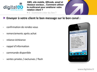 SMS, site mobile, QRcode, email et
                       réseaux sociaux... Comment utiliser
                       le multicanal pour améliorer votre
                       relation client ?
                       2 - Comment créer du lien ?

 Envoyer à votre client le bon message sur le bon canal :

-   confirmation de rendez-vous

-   remerciements après achat

-   relance échéance

-   rappel d’information

-   commande disponible

-   ventes privées / exclusives / flash


                                                             www.digitaleo.fr
 
