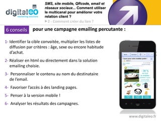 SMS, site mobile, QRcode, email et
                       réseaux sociaux... Comment utiliser
                       le multicanal pour améliorer votre
                       relation client ?
                       2 - Comment créer du lien ?

 6 conseils pour une campagne emailing percutante :
6 conseils   pour une campagne emailing

1- Identifier la cible convoitée, multiplier les listes de
   diffusion par critères : âge, sexe ou encore habitude
   d’achat.
2- Réaliser en html ou directement dans la solution
   emailing choisie.
3- Personnaliser le contenu au nom du destinataire
   de l’email.
4- Favoriser l’accès à des landing pages.
5- Penser à la version mobile !
6- Analyser les résultats des campagnes.

                                                             www.digitaleo.fr
 