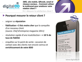 SMS, site mobile, QRcode, email et
                      réseaux sociaux... Comment utiliser
                      le multicanal pour améliorer votre
                      relation client ?
                      4 –Mesurer la satisfaction client ?

 Pourquoi mesurer le retour client ?

-   soigner sa réputation
-   fidélisation = 5 fois moins cher que la conquête
    d’un nouveau client
    (source. Chef d’entreprise magazine 2011)
-   résolution rapide dʼune insatisfaction = + 10 % de
    taux de fidélité
-   enquêtes sur le point de vente : occasion de
    contact avec des clients non encore connus et
    enrichissement de votre BDD




                                                             www.digitaleo.fr26
 