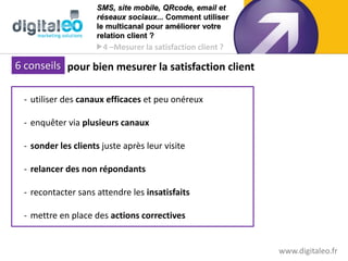 SMS, site mobile, QRcode, email et
                     réseaux sociaux... Comment utiliser
                     le multicanal pour améliorer votre
                     relation client ?
                     4 –Mesurer la satisfaction client ?

 6 conseils pour bien mesurer la satisfaction client
 6 clés


  - utiliser des canaux efficaces et peu onéreux

  - enquêter via plusieurs canaux

  - sonder les clients juste après leur visite

  - relancer des non répondants

  - recontacter sans attendre les insatisfaits

  - mettre en place des actions correctives


                                                            www.digitaleo.fr27
 