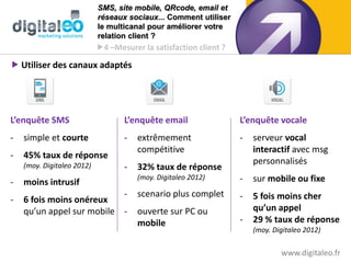 SMS, site mobile, QRcode, email et
                            réseaux sociaux... Comment utiliser
                            le multicanal pour améliorer votre
                            relation client ?
                            4 –Mesurer la satisfaction client ?

 Utiliser des canaux adaptés




L’enquête SMS                      L’enquête email                 L’enquête vocale
-   simple et courte               -   extrêmement                 -   serveur vocal
                                       compétitive                     interactif avec msg
-   45% taux de réponse
    (moy. Digitaleo 2012)
                                                                       personnalisés
                                   -   32% taux de réponse
                                       (moy. Digitaleo 2012)       -   sur mobile ou fixe
-   moins intrusif
                           -           scenario plus complet       -   5 fois moins cher
-   6 fois moins onéreux
    qu’un appel sur mobile -           ouverte sur PC ou               qu’un appel
                                       mobile                      -   29 % taux de réponse
                                                                       (moy. Digitaleo 2012)

                                                                               www.digitaleo.fr28
 