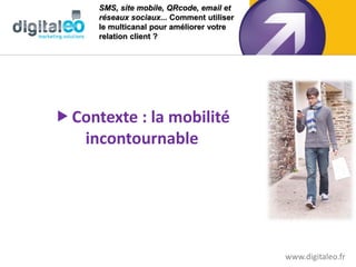 SMS, site mobile, QRcode, email et
      réseaux sociaux... Comment utiliser
      le multicanal pour améliorer votre
      relation client ?




 Contexte : la mobilité
   incontournable




                                            www.digitaleo.fr
 