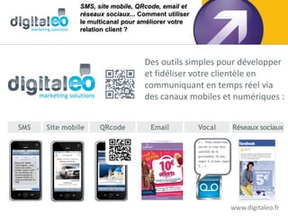 SMS, site mobile, QRcode, email et
               réseaux sociaux... Comment utiliser
               le multicanal pour améliorer votre
               relation client ?




                                   Des outils simples pour développer
                                   et fidéliser votre clientèle en
                                   communiquant en temps réel via
                                   des canaux mobiles et numériques :


SMS   Site mobile    QRcode          Email           Vocal                    Réseaux sociaux
                                                     «… Nous aimerions
                                                     savoir si vous êtes
                                                     satisfait de la
                                                     prestation. Si oui,
                                                     tapez 1, si non, tapez
                                                     2… »




                                                                              www.digitaleo.fr
 