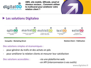 SMS, site mobile, QRcode, email et
                           réseaux sociaux... Comment utiliser
                           le multicanal pour améliorer votre
                           relation client ?



 Les solutions Digitaleo




 Conquête – Marketing Direct                                     Relation Client – Fidélisation


Des solutions simples et économiques :
- pour générer du trafic et des achats en pdv
- pour améliorer la relation clients et mesurer leur satisfaction

Des solutions accessibles :             - via une plateforme web
                                        - en API (interconnexion à vos outils)
                                                                             www.digitaleo.fr
 