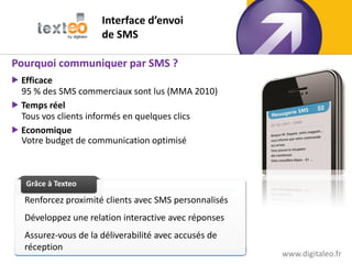 Interface d’envoi
                      de SMS

Pourquoi communiquer par SMS ?
 Efficace
  95 % des SMS commerciaux sont lus (MMA 2010)
 Temps réel
  Tous vos clients informés en quelques clics
 Economique
  Votre budget de communication optimisé

   Grâce à Texteo

   Grâce à Texteo
   Grâce à Texteo

   Renforcez proximité clients avec SMS personnalisés
   Développez une relation interactive avec réponses
   Assurez-vous de la déliverabilité avec accusés de
   réception                                                           34
                                                        www.digitaleo.fr
 