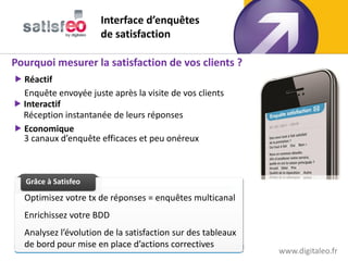 Interface d’enquêtes
                      de satisfaction

Pourquoi mesurer la satisfaction de vos clients ?
 Réactif
  Enquête envoyée juste après la visite de vos clients
 Interactif
  Réception instantanée de leurs réponses
 Economique
  3 canaux d’enquête efficaces et peu onéreux



  Grâce à Satisfeo
  Grâce à Texteo

  Optimisez votre tx de réponses = enquêtes multicanal
  Enrichissez votre BDD
  Analysez l’évolution de la satisfaction sur des tableaux
  de bord pour mise en place d’actions correctives
                                                             www.digitaleo.fr
 