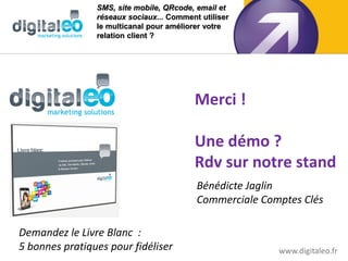 SMS, site mobile, QRcode, email et
                réseaux sociaux... Comment utiliser
                le multicanal pour améliorer votre
                relation client ?




                                         Merci !

                                         Une démo ?
                                         Rdv sur notre stand
                                          Bénédicte Jaglin
                                          Commerciale Comptes Clés

Demandez le Livre Blanc :
5 bonnes pratiques pour fidéliser                        www.digitaleo.fr
 