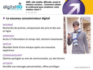 SMS, site mobile, QRcode, email et
                      réseaux sociaux... Comment utiliser
                      le multicanal pour améliorer votre
                      relation client ?
                      Contexte

 Le nouveau consommateur digital

INFORMÉ
Recherche de promos, comparaison des prix et des avis
en ligne
IMPATIENT
Accès à l’information en temps réel, réaction instantanée
ZAPEUR
Abandon facile d’une marque après une mauvaise
expérience
COMMUNIQUANT
Opinion partagée au sein de communautés, sur des forums
ATTENTIF
Sensible aux messages personnalisés, offres privilèges      www.digitaleo.fr
 