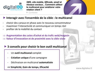 SMS, site mobile, QRcode, email et
                       réseaux sociaux... Comment utiliser
                       le multicanal pour améliorer votre
                       relation client ?
                        Contexte

 Interagir avec l’ensemble de la cible : le multicanal
-    choisir des canaux en phase avec le nouveau consommateur
-    maximiser l’interactivité et communiquer en temps réel
-    profiter de la mobilité du contact

 Augmentation des actes d’achat et du trafic web/magasin
 Valeur d’innovation et de proximité avec la cible visée


     3 conseils pour choisir le bon outil multicanal
      -   Un outil multicanal complet
      -   Création unique d’une campagne
      -   Déclinaison en multicanal automatisée
      => Simplicité, Gain de temps, Eficacité                   www.digitaleo.fr
 