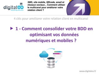 SMS, site mobile, QRcode, email et
            réseaux sociaux... Comment utiliser
            le multicanal pour améliorer votre
            relation client ?



  4 clés pour améliorer votre relation client en multicanal


 1 - Comment consolider votre BDD en
         optimisant vos données
        numériques et mobiles ?




                                                    www.digitaleo.fr
 