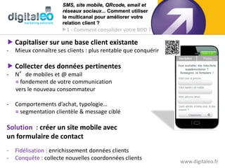 SMS, site mobile, QRcode, email et
                      réseaux sociaux... Comment utiliser
                      le multicanal pour améliorer votre
                      relation client ?
                      1 - Comment consolider votre BDD ?

 Capitaliser sur une base client existante
-   Mieux connaître ses clients : plus rentable que conquérir

 Collecter des données pertinentes
-   N°de mobiles et @ email
    = fondement de votre communication
    vers le nouveau consommateur

-   Comportements d’achat, typologie…
    = segmentation clientèle & message ciblé

Solution : créer un site mobile avec
un formulaire de contact
-   Fidélisation : enrichissement données clients
-   Conquête : collecte nouvelles coordonnées clients
                                                                www.digitaleo.fr
 
