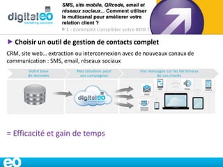 SMS, site mobile, QRcode, email et
                    réseaux sociaux... Comment utiliser
                    le multicanal pour améliorer votre
                    relation client ?
                    1 - Comment consolider votre BDD ?

 Choisir un outil de gestion de contacts complet
CRM, site web… extraction ou interconnexion avec de nouveaux canaux de
communication : SMS, email, réseaux sociaux




= Efficacité et gain de temps


                                                                www.digitaleo.fr   9
 