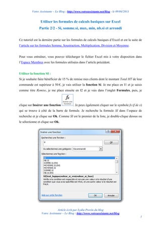 Votre Assistante – Le Blog : http://www.votreassistante.net/blog - le 09/04/2013
Article écrit par Lydia Provin du blog
Votre Assistante – Le Blog : http://www.votreassistante.net/blog
1
Utiliser les formules de calculs basiques sur Excel
Partie 2/2 - Si, somme.si, max, min, nb.si et arrondi
Ce tutoriel est la dernière partie sur les formules de calculs basiques d’Excel et est la suite de
l’article sur les formules Somme, Soustraction, Multiplication, Division et Moyenne.
Pour vous entraîner, vous pouvez télécharger le fichier Excel mis à votre disposition dans
l’Espace Membres avec les formules utilisées dans l’article précédent.
Utiliser la fonction SI :
Si je souhaite faire bénéficier de 15 % de remise mes clients dont le montant Total HT de leur
commande est supérieur à 50 €, je vais utiliser la fonction Si. Je me place en I1 et je saisis
comme titre Remise, je me place ensuite en I2 et je vais dans l’onglet Formules, puis, je
clique sur Insérer une fonction . Je peux également cliquer sur le symbole fx (f de x)
qui se trouve à côté de la barre de formule. Je recherche la formule SI dans l’espace de
recherche et je clique sur Ok. Comme SI est le premier de la liste, je double-clique dessus ou
le sélectionne et clique sur Ok.
 