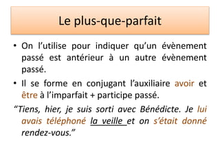 Le plus-que-parfait
• On l’utilise pour indiquer qu’un évènement
passé est antérieur à un autre évènement
passé.
• Il se forme en conjugant l’auxiliaire avoir et
être à l’imparfait + participe passé.
“Tiens, hier, je suis sorti avec Bénédicte. Je lui
avais téléphoné la veille et on s’était donné
rendez-vous.”
 