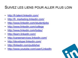 SUIVEZ LES LIENS POUR ALLER PLUS LOIN
•   http://fr.talent.linkedin.com/
•   http://fr. marketing.linkedin.com/
•   http://www.linkedin.com/studentjobs
•   http://www.linkedin.com/college
•   http://www.linkedin.com/today/
•   http://learn.linkedin.com/
•   http://careerservices.linkedin.com/
•   http://developer.linkedin.com/
•   http://linkedin.com/publisher
•   http://www.youtube.com/user/LinkedIn
 