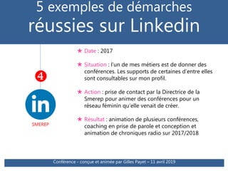 5 exemples de démarches
réussies sur Linkedin
SMEREP

 Date : 2017
 Situation : l’un de mes métiers est de donner des
conférences. Les supports de certaines d’entre elles
sont consultables sur mon profil.
 Action : prise de contact par la Directrice de la
Smerep pour animer des conférences pour un
réseau féminin qu’elle venait de créer.
 Résultat : animation de plusieurs conférences,
coaching en prise de parole et conception et
animation de chroniques radio sur 2017/2018
Conférence - conçue et animée par Gilles Payet – 11 avril 2019
 