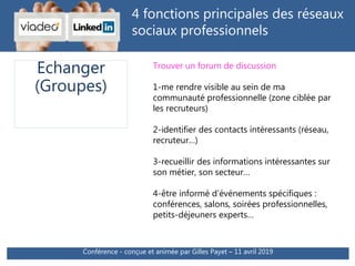 4 fonctions principales des réseaux
sociaux professionnels
Trouver un forum de discussion
1-me rendre visible au sein de ma
communauté professionnelle (zone ciblée par
les recruteurs)
2-identifier des contacts intéressants (réseau,
recruteur…)
3-recueillir des informations intéressantes sur
son métier, son secteur…
4-être informé d’événements spécifiques :
conférences, salons, soirées professionnelles,
petits-déjeuners experts…
Echanger
(Groupes)
Conférence - conçue et animée par Gilles Payet – 11 avril 2019
 