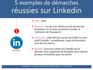 AUDAVIA
5 exemples de démarches
réussies sur Linkedin

 Date : 2018
 Situation : l’un de mes métiers est de donner des
formations sur la prise de parole en public et
l’utilisation de Powerpoint
 Démarche : cette offre de service est lisible sur mon
profil LinkedIn : compétences, sujets de formation,
nom de mes clients…
 Résultat : prise de contact via LinkedIn par le
directeur d’un organisme de formation pour donner
plusieurs formations pour ses clients
Conférence - conçue et animée par Gilles Payet – 11 avril 2019
 