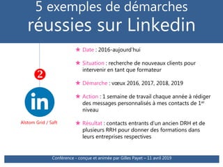 5 exemples de démarches
réussies sur Linkedin
Alstom Grid / Saft

 Date : 2016-aujourd’hui
 Situation : recherche de nouveaux clients pour
intervenir en tant que formateur
 Démarche : vœux 2016, 2017, 2018, 2019
 Action : 1 semaine de travail chaque année à rédiger
des messages personnalisés à mes contacts de 1er
niveau
 Résultat : contacts entrants d’un ancien DRH et de
plusieurs RRH pour donner des formations dans
leurs entreprises respectives
Conférence - conçue et animée par Gilles Payet – 11 avril 2019
 