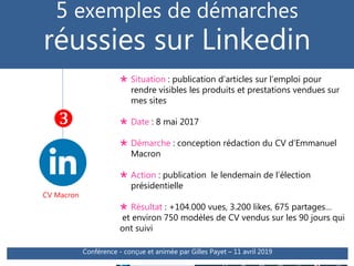  Situation : publication d’articles sur l’emploi pour
rendre visibles les produits et prestations vendues sur
mes sites
 Date : 8 mai 2017
 Démarche : conception rédaction du CV d’Emmanuel
Macron
 Action : publication le lendemain de l’élection
présidentielle
 Résultat : +104.000 vues, 3.200 likes, 675 partages…
et environ 750 modèles de CV vendus sur les 90 jours qui
ont suivi
Atelier SNC - animé par Gilles Payet - © Transmission RH
5 exemples de démarches
réussies sur Linkedin
CV Macron

Conférence - conçue et animée par Gilles Payet – 11 avril 2019
 