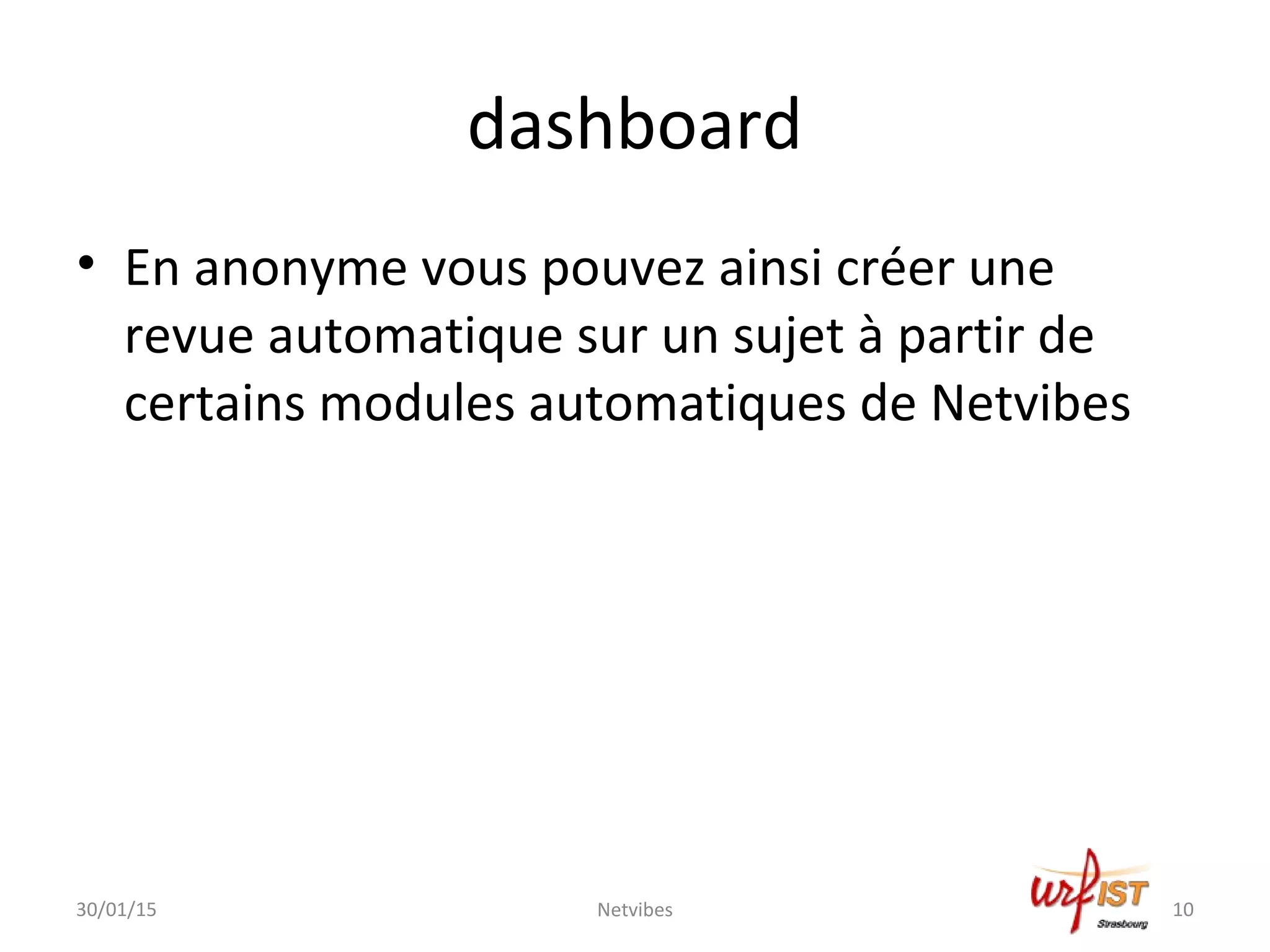 dashboard
• En anonyme vous pouvez ainsi créer une
revue automatique sur un sujet à partir de
certains modules automatiques de Netvibes
30/01/15 Netvibes 10
 