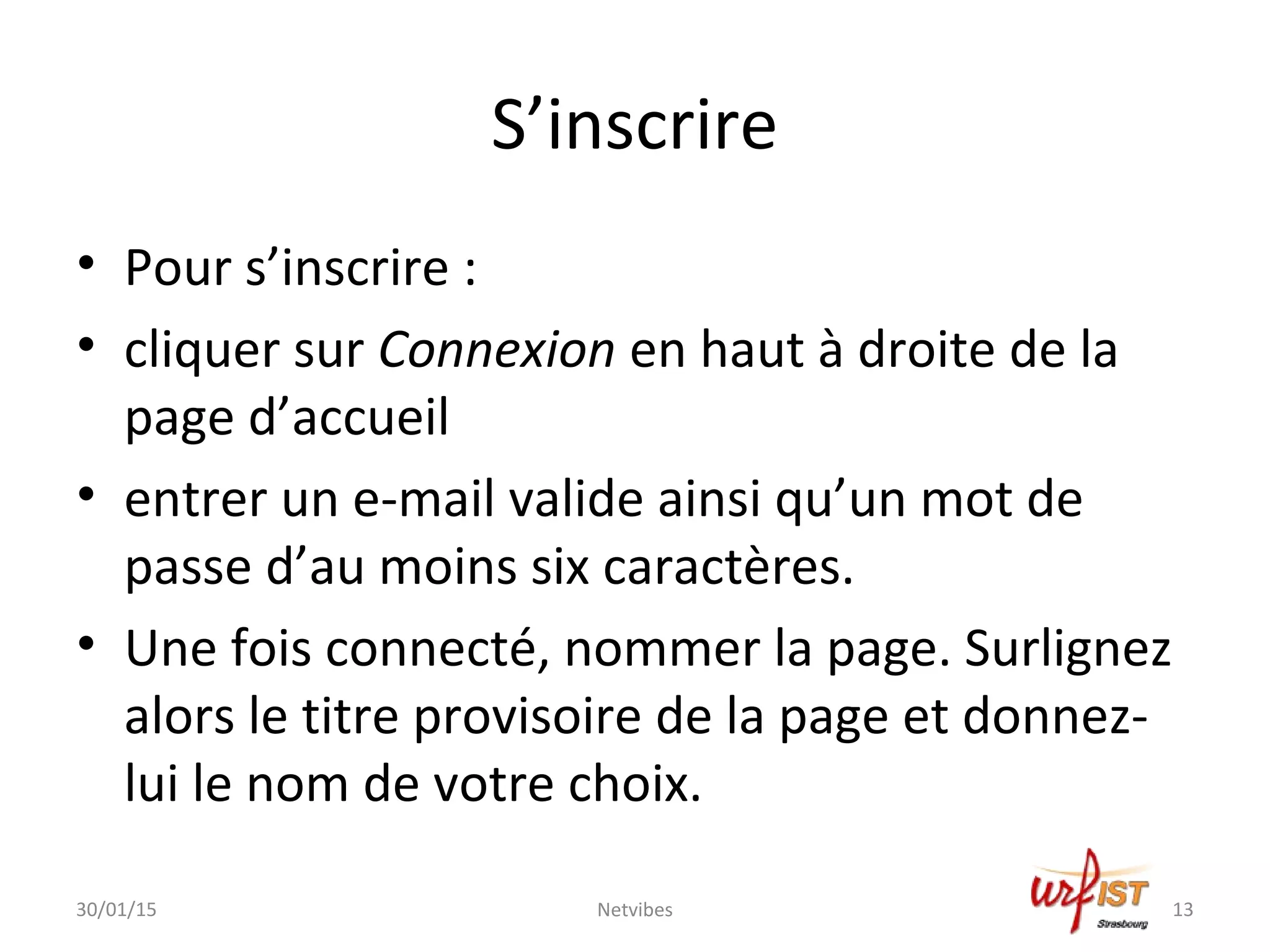 S’inscrire
• Pour s’inscrire :
• cliquer sur Connexion en haut à droite de la
page d’accueil
• entrer un e-mail valide ainsi qu’un mot de
passe d’au moins six caractères.
• Une fois connecté, nommer la page. Surlignez
alors le titre provisoire de la page et donnez-
lui le nom de votre choix.
30/01/15 13Netvibes
 