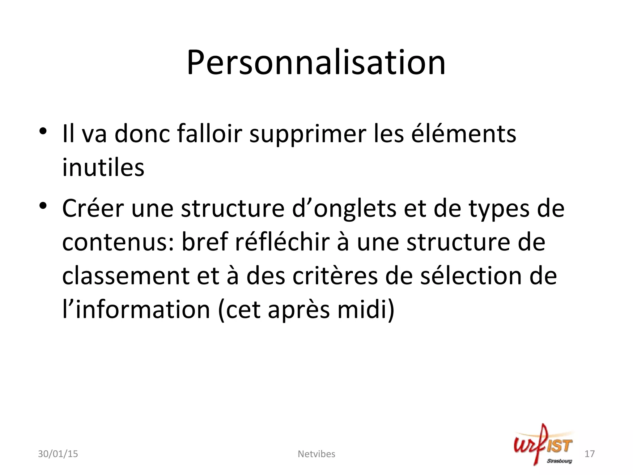 Personnalisation
• Il va donc falloir supprimer les éléments
inutiles
• Créer une structure d’onglets et de types de
contenus: bref réfléchir à une structure de
classement et à des critères de sélection de
l’information (cet après midi)
30/01/15 Netvibes 17
 