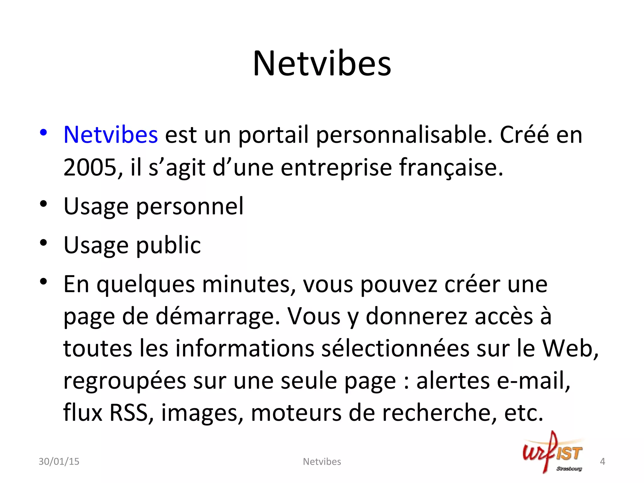 Netvibes
• Netvibes est un portail personnalisable. Créé en
2005, il s’agit d’une entreprise française.
• Usage personnel
• Usage public
• En quelques minutes, vous pouvez créer une
page de démarrage. Vous y donnerez accès à
toutes les informations sélectionnées sur le Web,
regroupées sur une seule page : alertes e-mail,
flux RSS, images, moteurs de recherche, etc.
30/01/15 4Netvibes
 