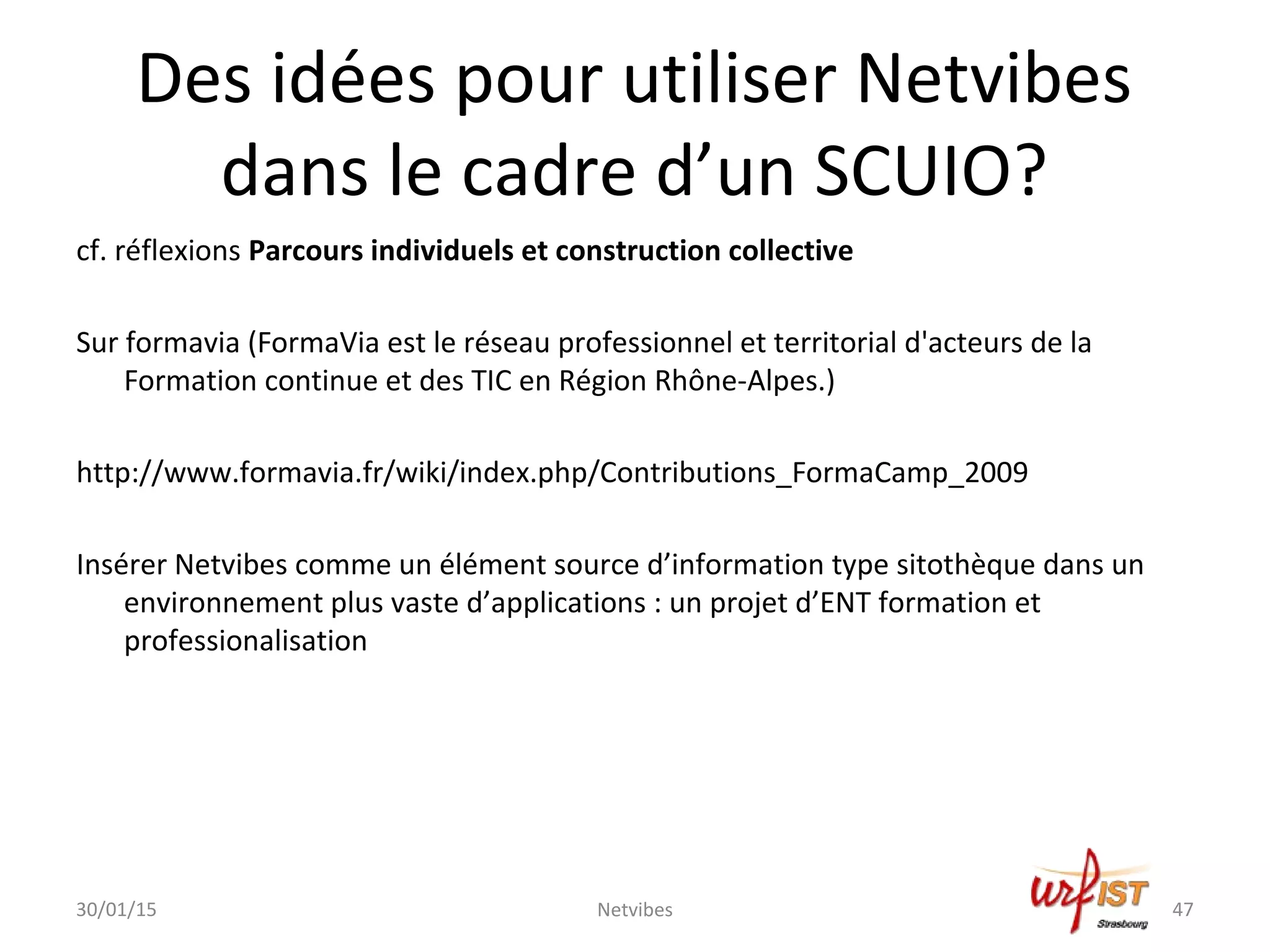 Des idées pour utiliser Netvibes
dans le cadre d’un SCUIO?
cf. réflexions Parcours individuels et construction collective
Sur formavia (FormaVia est le réseau professionnel et territorial d'acteurs de la
Formation continue et des TIC en Région Rhône-Alpes.)
http://www.formavia.fr/wiki/index.php/Contributions_FormaCamp_2009
Insérer Netvibes comme un élément source d’information type sitothèque dans un
environnement plus vaste d’applications : un projet d’ENT formation et
professionalisation
30/01/15 Netvibes 47
 