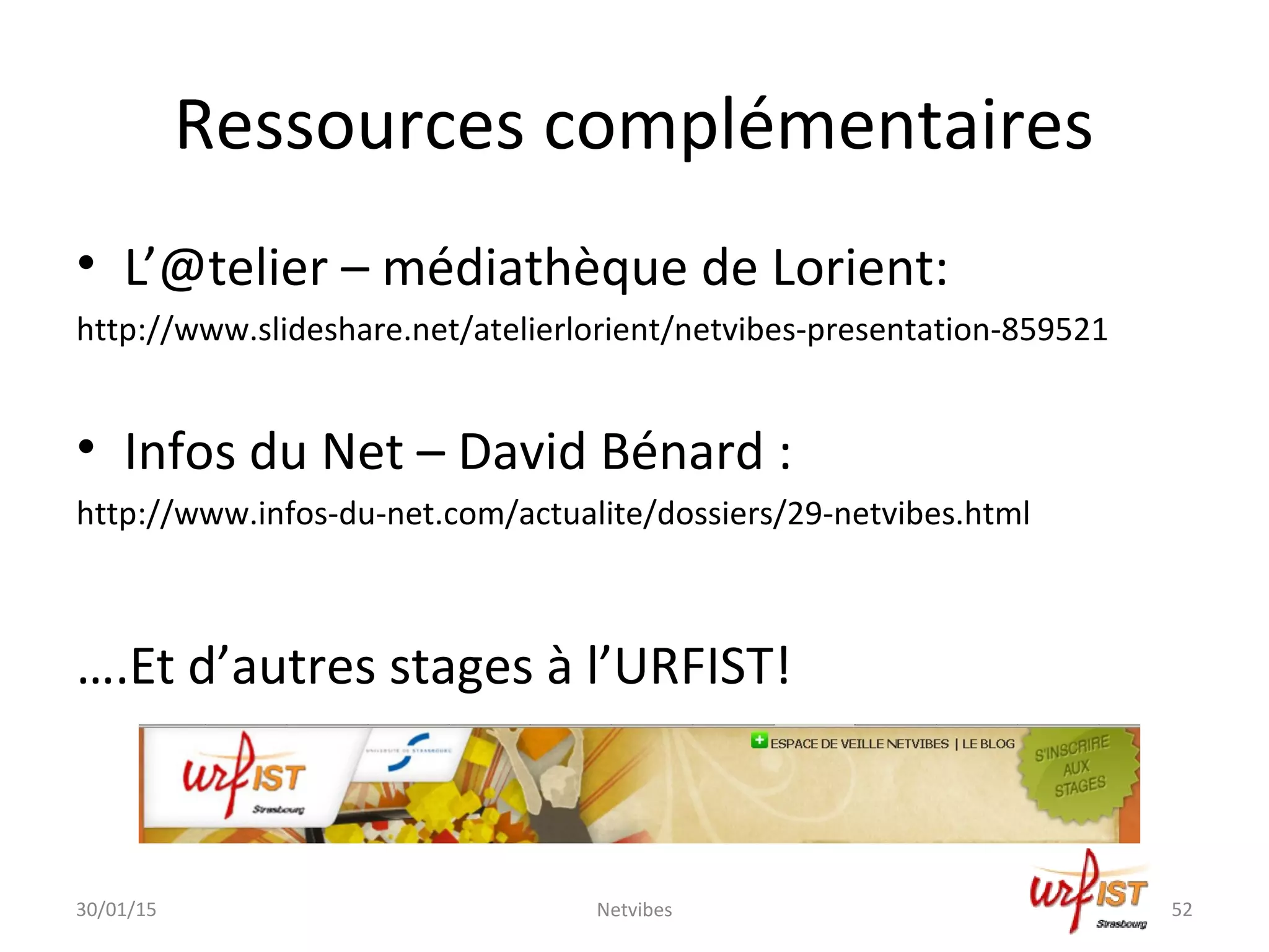 Ressources complémentaires
• L’@telier – médiathèque de Lorient:
http://www.slideshare.net/atelierlorient/netvibes-presentation-859521
• Infos du Net – David Bénard :
http://www.infos-du-net.com/actualite/dossiers/29-netvibes.html
….Et d’autres stages à l’URFIST!
30/01/15 Netvibes 52
 
