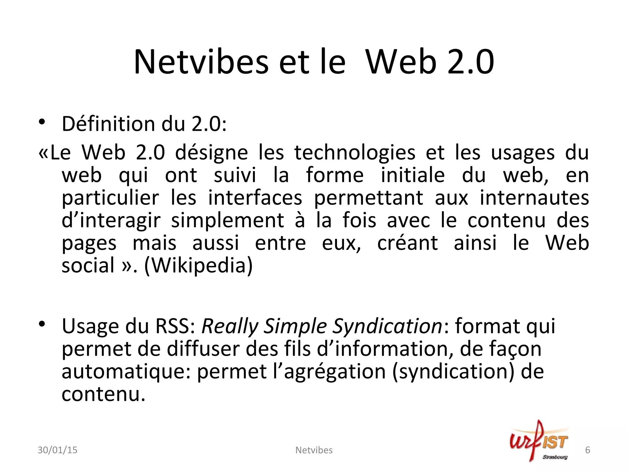 Netvibes et le Web 2.0
• Définition du 2.0:
«Le Web 2.0 désigne les technologies et les usages du
web qui ont suivi la forme initiale du web, en
particulier les interfaces permettant aux internautes
d’interagir simplement à la fois avec le contenu des
pages mais aussi entre eux, créant ainsi le Web
social ». (Wikipedia)
• Usage du RSS: Really Simple Syndication: format qui
permet de diffuser des fils d’information, de façon
automatique: permet l’agrégation (syndication) de
contenu.
30/01/15 6Netvibes
 