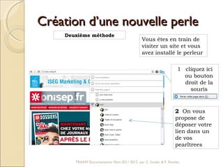 Création d’une nouvelle perle Deuxième méthode Vous êtes en train de visiter un site et vous avez installé le perleur cliquez ici ou bouton droit de la souris 2  On vous propose de déposer votre lien dans un de vos pearltrees TRAAM Documentation Nice 2011 2012  par C. Soubic & F. Rondet 