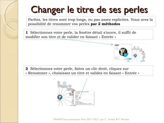 Changer le titre de ses perles Parfois, les titres sont trop longs, ou pas assez explicites. Vous avez la possibilité de renommer vos perles  par 2 méthodes  1   Sélectionnez votre perle, la fenêtre détail s’ouvre, il suffit de modifier son titre et de valider en faisant « Entrée »  2   Sélectionnez votre perle, faites un clic droit, cliquez sur « Renommer », choisissez un titre et validez en faisant « Entrée »  TRAAM Documentation Nice 2011 2012  par C. Soubic & F. Rondet 