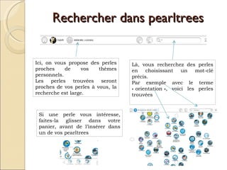 Rechercher dans pearltrees Là, vous recherchez des perles en choisissant un mot-clé précis.  Par exemple avec le terme « orientation », voici les perles trouvées  Ici, on vous propose des perles proches de vos thèmes personnels. Les perles trouvées seront proches de vos perles à vous, la recherche est large. Si une perle vous intéresse, faites-la glisser dans votre panier, avant de l’insérer dans un de vos pearltrees 