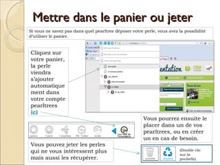 Mettre dans le panier ou jeter Si vous ne savez pas dans quel pearltree déposer votre perle, vous avez la possibilité d’utiliser le panier.  Cliquez sur votre panier, la perle viendra s’ajouter automatiquement dans votre compte pearltrees  ici Vous pourrez ensuite le placer dans un de vos pearltrees, ou en créer un en cas de besoin. Vous pouvez jeter les perles qui ne vous intéressent plus mais aussi les récupérer.  (Double clic sur la poubelle) 