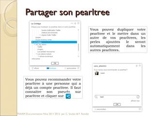 Partager son pearltree Vous pouvez dupliquer votre pearltree et le mettre dans un autre de vos pearltrees, les perles ajoutées le seront automatiquement dans les autres pearltrees.  Vous pouvez recommander votre pearltree à une personne qui a déjà un compte pearltree. Il faut connaître son pseudo sur pearltree et cliquer sur  TRAAM Documentation Nice 2011 2012  par C. Soubic & F. Rondet 