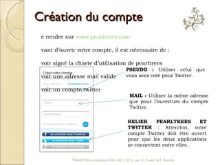 Création du compte PSEUDO :  Utiliser celui que vous avez créé pour Twitter.  RELIER PEARLTREES ET TWITTER  : Attention, votre compte Twitter doit être ouvert pour que les deux applications se connectent entre elles.  MAIL :  Utiliser la même adresse que pour l’ouverture du compte Twitter.  Se rendre sur  www.pearltrees.com   Avant d’ouvrir votre compte, il est nécessaire de :  Avoir signé la charte d’utilisation de pearltrees Avoir une adresse mail valide Avoir un compte twitter TRAAM Documentation Nice 2011 2012  par C. Soubic & F. Rondet 