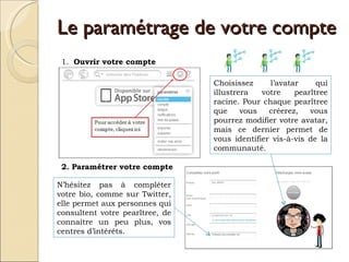 Le paramétrage de votre compte 1.  Ouvrir votre compte 2. Paramétrer votre compte Choisissez l’avatar qui illustrera votre pearltree racine. Pour chaque pearltree que vous créerez, vous pourrez modifier votre avatar, mais ce dernier permet de vous identifier vis-à-vis de la communauté.  N’hésitez pas à compléter votre bio, comme sur Twitter, elle permet aux personnes qui consultent votre pearltree, de connaître un peu plus, vos centres d’intérêts.  