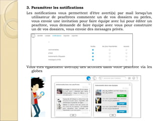 3. Paramétrer les notifications Les notifications vous permettent d’être averti(s) par mail lorsqu’un utilisateur de pearltrees commente un de vos dossiers ou perles, vous envoie une invitation pour faire équipe avec lui pour éditer un pearltree, vous demande de faire équipe avec vous pour construire un de vos dossiers, vous envoie des messages privés.  Vous êtes également averti(s) des activités dans votre pearltree via les globes  