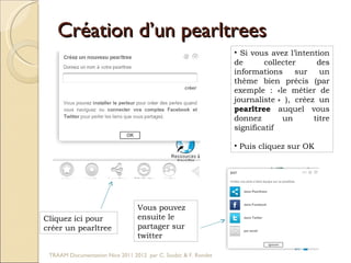 Création d’un pearltrees Si vous avez l’intention de collecter des informations sur un thème bien précis (par exemple : «le métier de journaliste » ), créez un  pearltree  auquel vous donnez un titre significatif Puis cliquez sur OK Cliquez ici pour  créer un pearltree Vous pouvez ensuite le partager sur twitter TRAAM Documentation Nice 2011 2012  par C. Soubic & F. Rondet 