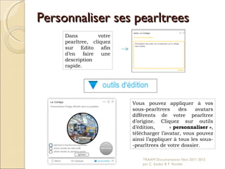 Personnaliser ses pearltrees Dans votre pearltree, cliquez sur Edito afin d’en faire une description rapide.  Vous pouvez appliquer à vos sous-pearltrees des avatars différents de votre pearltree d’origine. Cliquez sur outils d’édition,  «  personnaliser » , télécharger l’avatar, vous pouvez ainsi l’appliquer à tous les sous- -pearltrees de votre dossier.  TRAAM Documentation Nice 2011 2012  par C. Soubic & F. Rondet 