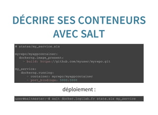 DÉCRIRE SES CONTENEURS
AVEC SALT
# s t a t e s / m y _ s e r v i c e . s l s
m y r e p o / m y a p p c o n t a i n e r :
d o c k e r n g . i m a g e _ p r e s e n t :
- b u i l d : h t t p s : / / g i t h u b . c o m / m y u s e r / m y r e p o . g i t
m y _ s e r v i c e :
d o c k e r n g . r u n n i n g :
- c o n t a i n e r : m y r e p o / m y a p p c o n t a i n e r
- p o r t _ b i n d i n g s : 5 0 0 0 : 5 0 0 0
déploiement :
u s e r @ s a l t m a s t e r : ~ $ s a l t d o c k e r . l o g i l a b . f r s t a t e . s l s m y _ s e r v i c e
 