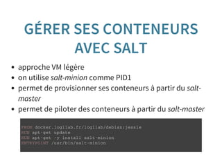 GÉRER SES CONTENEURS
AVEC SALT
approche VM légère
on utilise salt-minion comme PID1
permet de provisionner ses conteneurs à partir du salt-
master
permet de piloter des conteneurs à partir du salt-master
F R O M d o c k e r . l o g i l a b . f r / l o g i l a b / d e b i a n : j e s s i e
R U N a p t - g e t u p d a t e
R U N a p t - g e t - y i n s t a l l s a l t - m i n i o n
E N T R Y P O I N T / u s r / b i n / s a l t - m i n i o n
 