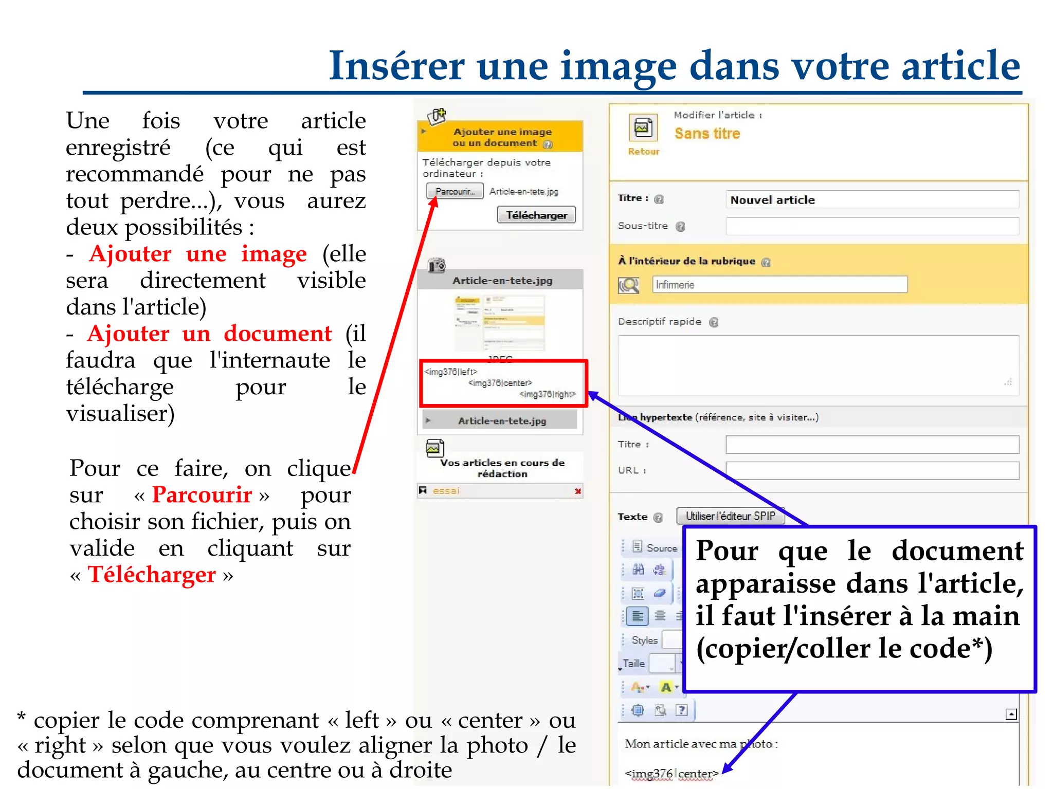 Insérer une image dans votre article
Une fois votre article
enregistré (ce qui est
recommandé pour ne pas
tout perdre...), vous aurez
deux possibilités :
- Ajouter une image (elle
sera directement visible
dans l'article)
- Ajouter un document (il
faudra que l'internaute le
télécharge
pour
le
visualiser)
Pour ce faire, on clique
sur « Parcourir » pour
choisir son fichier, puis on
valide en cliquant sur
« Télécharger »

* copier le code comprenant « left » ou « center » ou
« right » selon que vous voulez aligner la photo / le
document à gauche, au centre ou à droite

Pour que le document
apparaisse dans l'article,
il faut l'insérer à la main
(copier/coller le code*)

 