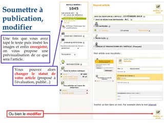 Soumettre à
publication,
modifier
Une fois que vous avez
tapé le texte puis inséré les
images et enfin enregistré,
on vous propose une
prévisualisation de ce que
sera l'article.
Vous
pouvez
alors
changer le statut de
votre article (proposé à
l'évaluation, publié...)

Ou bien le modifier

 