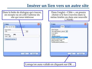 Insérer un lien vers un autre site
Dans la boîte de dialogue qui s'ouvre,
on recopie ou on colle l'adresse du
site qui nous intéresse

Dans l'onglet « Cible », on pourra
choisir si le lien s'ouvrira dans la
même fenêtre ou dans une nouvelle
(_blank)

Lorsqu'on aura validé en cliquant sur OK ...

 