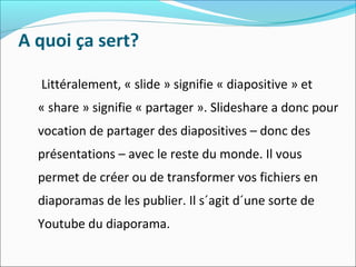 A quoi ça sert?
Littéralement, « slide » signifie « diapositive » et
« share » signifie « partager ». Slideshare a donc pour
vocation de partager des diapositives – donc des
présentations – avec le reste du monde. Il vous
permet de créer ou de transformer vos fichiers en
diaporamas de les publier. Il s´agit d´une sorte de
Youtube du diaporama.
 