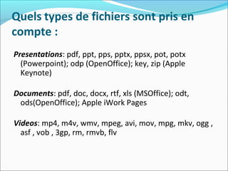 Quels types de fichiers sont pris en
compte :
Presentations: pdf, ppt, pps, pptx, ppsx, pot, potx
(Powerpoint); odp (OpenOffice); key, zip (Apple
Keynote)
Documents: pdf, doc, docx, rtf, xls (MSOffice); odt,
ods(OpenOffice); Apple iWork Pages
Videos: mp4, m4v, wmv, mpeg, avi, mov, mpg, mkv, ogg ,
asf , vob , 3gp, rm, rmvb, flv
 