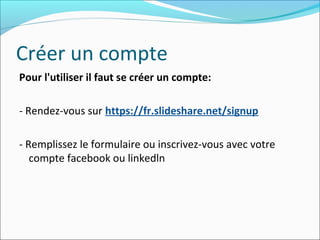 Créer un compte
Pour l'utiliser il faut se créer un compte:
- Rendez-vous sur https://fr.slideshare.net/signup
- Remplissez le formulaire ou inscrivez-vous avec votre
compte facebook ou linkedln
 
