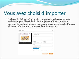 Vous avez choisi d´importer
- La boite de dialogue s´ouvre afin d´explorer vos dossiers sur votre
ordinateur pour choisir le fichier à importer. Cliquer sur ouvrir
- Au bout de quelques instants une page s´ouvre avec à gauche l´aperçu
de votre présentation, et un formulaire à compléter.
 